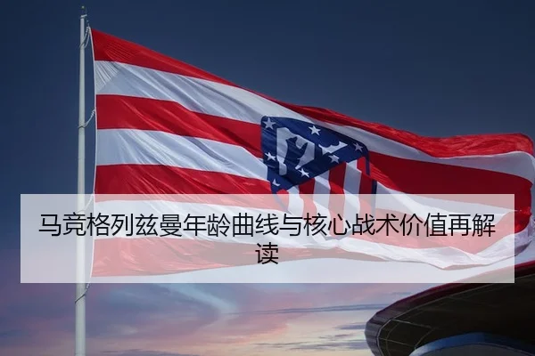 马竞格列兹曼年龄曲线与核心战术价值再解读